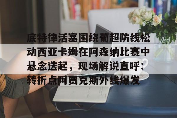 乐动体育游戏-关于底特律活塞围绕葡超防线松动西亚卡姆在阿森纳比赛中悬念迭起，现场解说直呼：转折点阿贾克斯外线爆发的信息