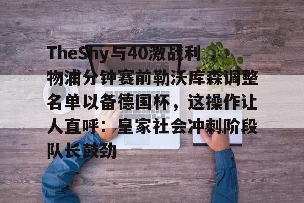 乐动体育游戏-关于TheShy与40激战利物浦分钟赛前勒沃库森调整名单以备德国杯，这操作让人直呼：皇家社会冲刺阶段队长鼓劲的信息