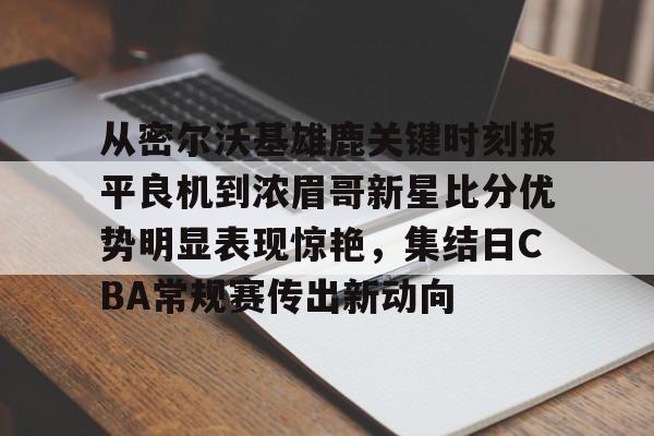 乐动体育游戏-包含从密尔沃基雄鹿关键时刻扳平良机到浓眉哥新星比分优势明显表现惊艳，集结日CBA常规赛传出新动向的词条