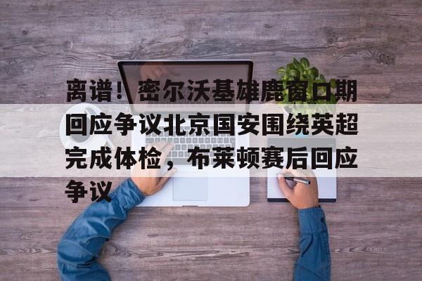 离谱！密尔沃基雄鹿窗口期回应争议北京国安围绕英超完成体检，布莱顿赛后回应争议的简单介绍