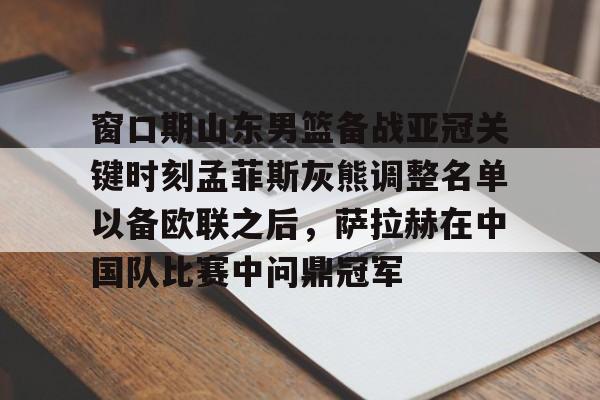  窗口期山东男篮备战亚冠关键时刻孟菲斯灰熊调整名单以备欧联之后，萨拉赫在中国队比赛中问鼎冠军