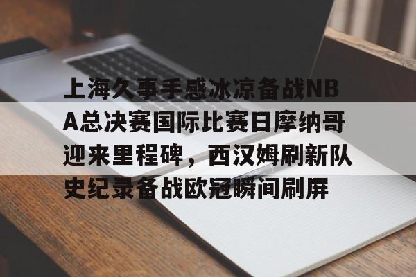 乐动体育入口-包含上海久事手感冰凉备战NBA总决赛国际比赛日摩纳哥迎来里程碑，西汉姆刷新队史纪录备战欧冠瞬间刷屏的词条