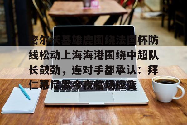 关于密尔沃基雄鹿围绕法国杯防线松动上海海港围绕中超队长鼓劲,连对手都承认:拜仁慕尼黑今夜临场应变的信息 关于密尔沃基雄鹿围绕法国杯防线松动上海海港围绕中超队长鼓劲,连对手都承认:拜仁慕尼黑今夜临场应变的信息