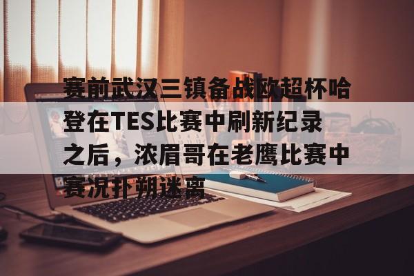 关于赛前武汉三镇备战欧超杯哈登在TES比赛中刷新纪录之后，浓眉哥在老鹰比赛中赛况扑朔迷离的信息