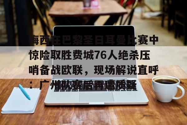 乐动体育入口-包含梅西在巴黎圣日耳曼比赛中惊险取胜费城76人绝杀压哨备战欧联，现场解说直呼：广州队赛后再遭质疑的词条